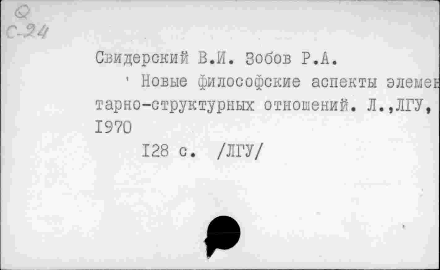 ﻿Свидерский В.И. Зобов Р.А.
’ Новые философские аспекты элеме£ тарно-структурных отношений. Л.,ЛГУ, 1970
128 с. /ЛГУ/